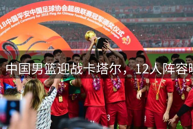 中国男篮迎战卡塔尔，12人阵容曝光