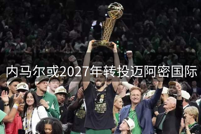 内马尔或2027年转投迈阿密国际 有望与梅西苏神重聚