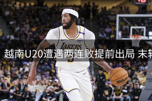 越南U20遭遇两连败提前出局 末轮生死战面临降级危机
